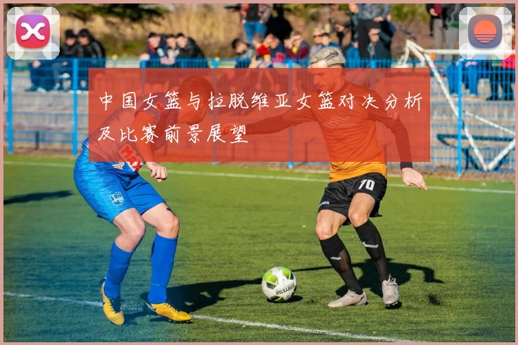 中国女篮与拉脱维亚女篮对决分析及比赛前景展望