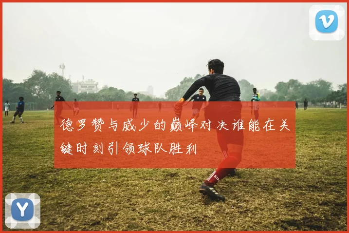 德罗赞与威少的巅峰对决谁能在关键时刻引领球队胜利