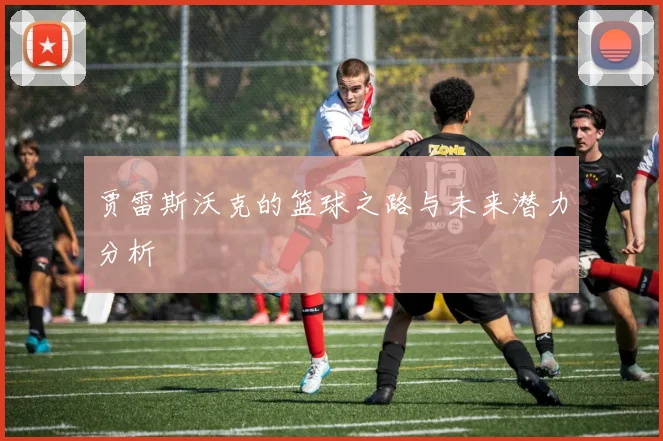 贾雷斯沃克的篮球之路与未来潜力分析